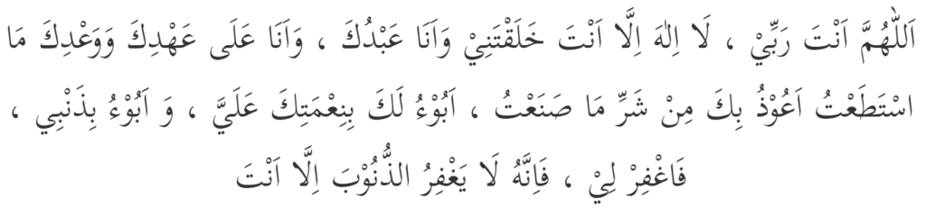 Syed-ul-Istighfar (Best Dua for Seeking Forgiveness) whihc is read as, Allâhumma Anta Rabbî, lâ ilâha illâ Anta, khalaqtanî wa anâ 'abduka, wa anâ 'alâ 'ahdika wa wa'dika mastata'tu, a'ûdhu bika min sharri mâ sana'tu, abû'u laka bini'maktika 'alayya, wa abû'u bidhanbî, faghfir lî, fa innahu lâ yaghfirudh-dhunûba illâ Anta