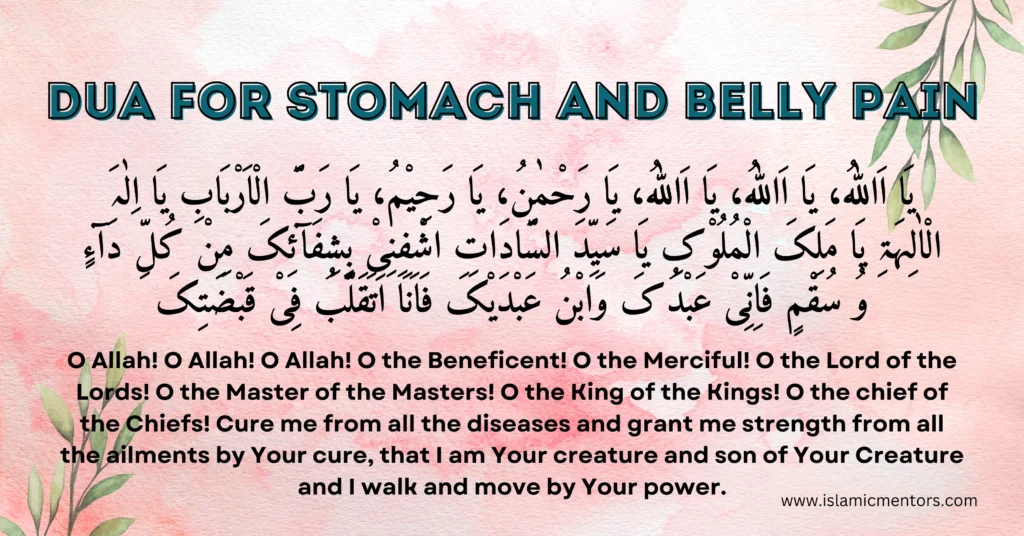 Dua for Stomach and belly Pain:
"Ya Allahu, Ya Allahu, Ya Allahu, Ya Rahmanu, Ya Rahimu, Ya Rabbal-Arbabi, Ya Ilahal-Aalihat, Ya Malikal-Muluk, Ya Sayyidas-Saadat, Ishfini Bi-Shifa'ika Min Kulli Daa'in wa Suqmin, Fa Inni 'Abduka wa Ibn 'Abdayka, Fa Ana Atakalabu Fi Qabdatika."