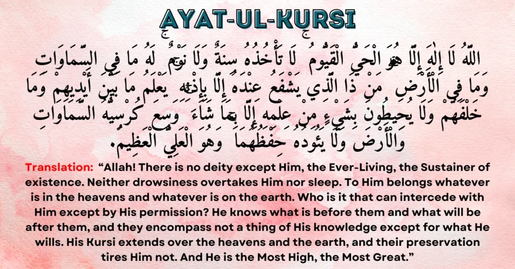 Ayat-ul-Kursi: Allahu la ilaha illa huwa al-hayyul-qayyum. La ta'khudhuhu sinatun wa la nawm. Lahu ma fissamawati wa ma fil-ard. Man dhalladhi yashfa'u 'indahu illa bi-idhnih. Ya'lamu ma bayna aydeehim wa ma khalfahum wa la yuhituna bi-shay'in min 'ilmihi illa bima sha'a. Wasi'a kursiyyuhus-samawati wal-ard, wa la ya'uduhu hifdhuhuma, wa huwal-'aliyyul-'adheem.