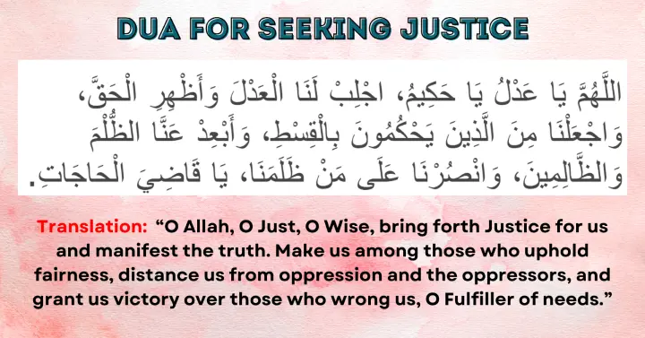 Dua for Justice and Fairness: Allahumma ya 'Adl ya Hakim, ajlib lana al-'adl wa ath-hir al-haqq, waj'alna min al-ladhina yahkumuna bil-qist, wa ab'id 'anna adh-dhulm wa adh-dhalimin, wansurna 'ala man dhalamana, ya Qadi al-Hajat.