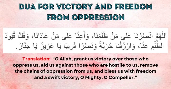 Dua for Victory and Freedom from Oppression: Allahumma unsur-na 'ala man dhalama-na, wa a'in-na 'ala man 'adana, wa fukk quyud adh-dhulm 'anna, warzuq-na hurriyyatan wa nasran qariban ya 'Aziz ya Jabbar.