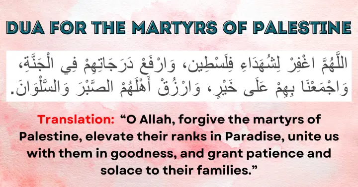 Dua for the Martyrs of Palestine: Allahumma ighfir li-shuhada' Filasteen, warfa' darajaatihim fil Jannah, wajma'na bihim 'ala khayr, warzuq ahlahum as-sabr was-salwan.