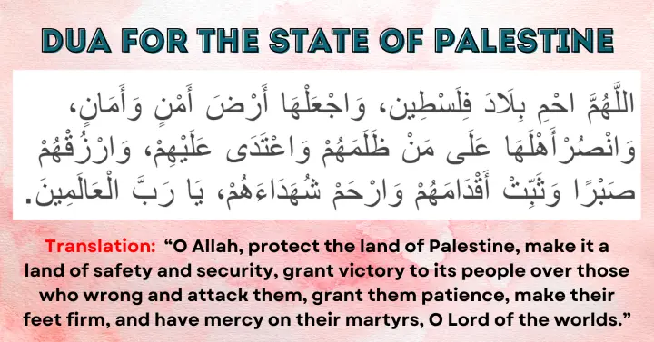 Dua for the State of Palestine: Allahumma ihmi bilad Filasteen, waj'alha ard amn wa aman, wansur ahlaha 'ala man dhalamahum wa i'tada 'alayhim, warzuqhum sabran wa thabbit aqdamahum warham shuhada'ahum, ya Rabb al-'Alameen.