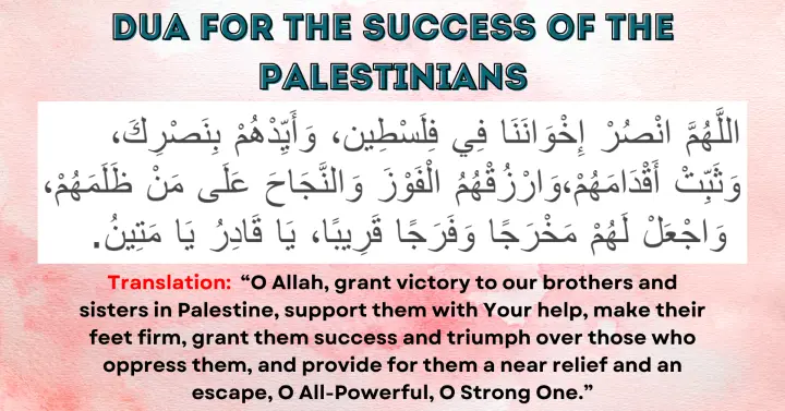 Dua for the Success of the Palestinians: Allahumma unsur ikhwanana fi Filasteen, wa ayyidhum bi nasrik, wa thabbit aqdamahum, warzuqhum al-fawz wa an-najah 'ala man dhalamahum, waj'al lahum makhrajan wa farajan qariban, ya Qadiru ya Mateen.