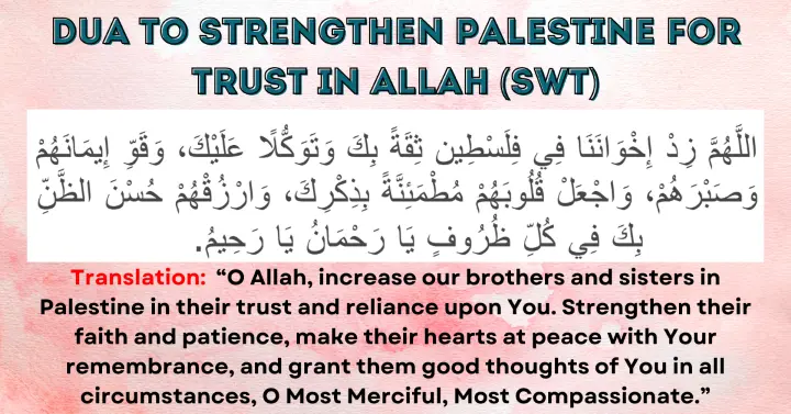 Dua for Strength and Trust in Allah (SWT): Allahumma zid ikhwanana fi Filasteen thiqatan bika wa tawakkulan 'alayk, wa qawwi imana-hum wa sabra-hum, waj'al qulubahum mutma'inna bi dhikrik, warzuq-hum husn azh-zann bika fi kulli thuroof, ya Rahman ya Rahim.