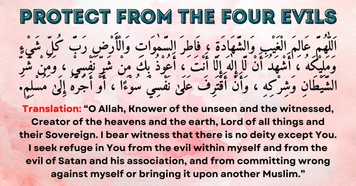 Protect from the four Evils: Allahumma 'Alimal-Ghaibi wash-shahadah, Fatiras-samawati wal-ard, Rabba kulli shay'in wa maleekahu. Ash-hadu an la ilaha illa Anta. A'udhu bika min sharri nafsi wa min sharri ash-shaytani wa shirkihi, wa an aqtarifa 'ala nafsi soo'an aw ajurruhu ila Muslim.