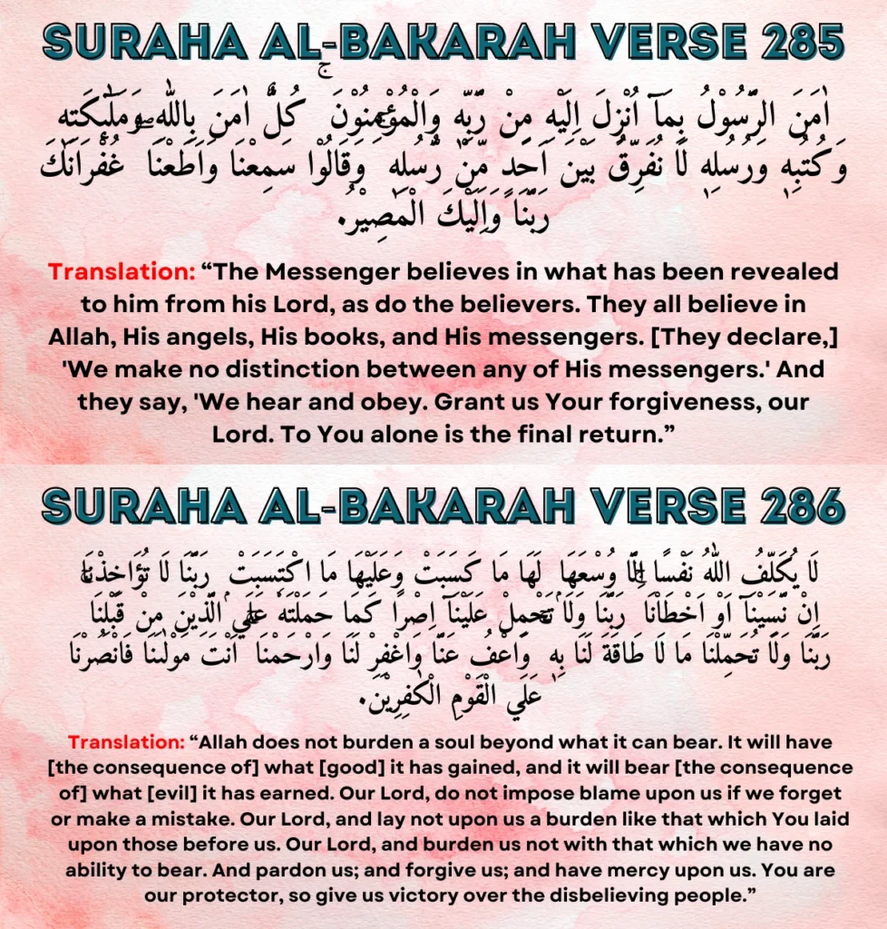 Suraha Al-Bakarah Verses (285-286): Āmana ar-rasūlu bimā unzila ilayhi min rabbihi wal-mu'minūn. Kullun āmana billāhi wa malā'ikātihi wa kutubihi wa rusulihi, lā nufarriqu bayna aḥadin min rusulihi, wa qālū sami'nā wa aṭa'nā, ghufrānaka rabbanā wa ilayka al-maṣīr. Lā yukallifu llāhu nafsan illā wus'ahā, lahā mā kasabat wa 'alayhā mā ktasabat. Rabbanā lā tu'ākhidh-nā in-nasīnā aw akhṭa'nā, rabbanā wa lā taḥmil 'alaynā iṣrān kamā ḥamaltahu 'alā l-ladhīna min qablinā, rabbanā wa lā tuḥammil-nā mā lā ṭāqata lanā bihi, wa'fu 'annā waghfir lanā warḥamnā, anta mawlānā fanṣurnā 'alā l-qawmil-kāfirīn.