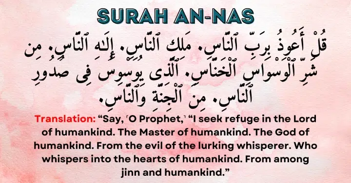 Surah An-Nas: Qul a'udhu bi-rabbi-nnas, maliki-nnas, ilahi-nnas, min sharri-l-waswasil khannas, alladhi yuwaswisu fi suduri-nnas, min al-jinnati wan-nas.